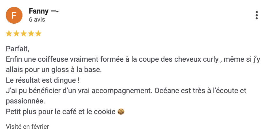 Avis Google : Parfait, Enfin une coiffeuse vraiment formée à la coupe des cheveux curly , même si j’y allais pour un gloss à la base. Le résultat est dingue ! J’ai pu bénéficier d’un vrai accompagnement. Océane est très à l’écoute et passionnée. Petit plus pour le café et le cookie 🍪