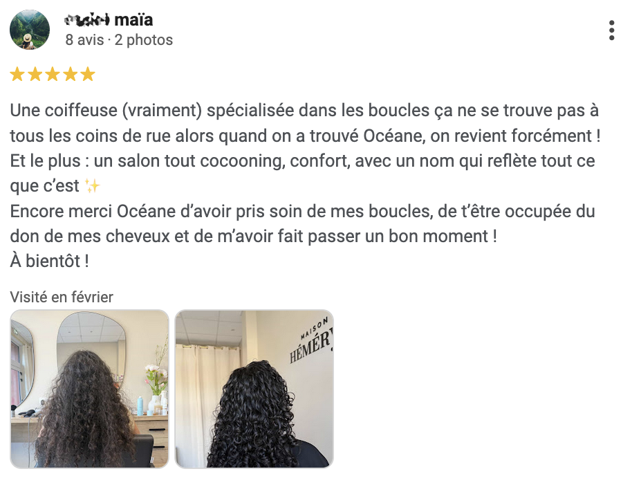Avis Google : Une coiffeuse (vraiment) spécialisée dans les boucles ça ne se trouve pas à tous les coins de rue alors quand on a trouvé Océane, on revient forcément ! Et le plus : un salon tout cocooning, confort, avec un nom qui reflète tout ce que c’est ✨ Encore merci Océane d’avoir pris soin de mes boucles, de t’être occupée du don de mes cheveux et de m’avoir fait passer un bon moment ! À bientôt !