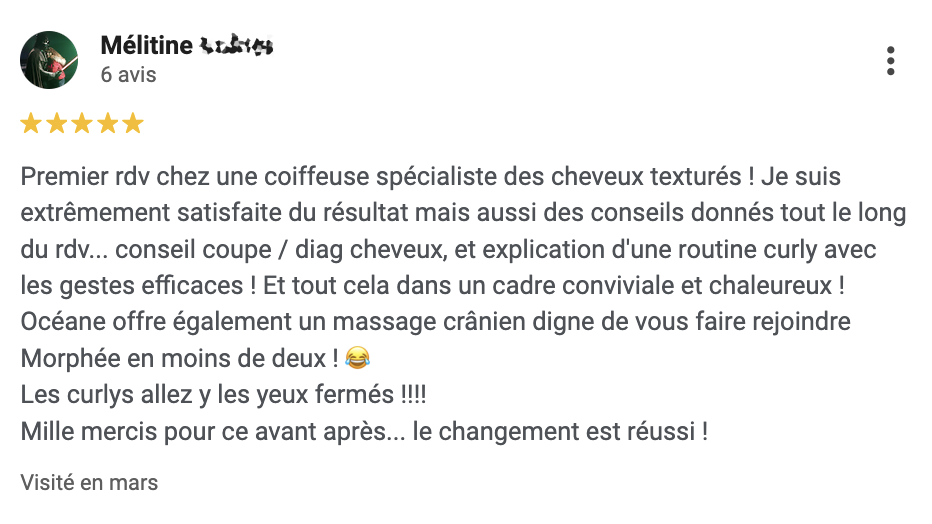 Avis Google : Premier rdv chez une coiffeuse spécialiste des cheveux texturés ! Je suis extrêmement satisfaite du résultat mais aussi des conseils donnés tout le long du rdv... conseil coupe / diag cheveux, et explication d'une routine curly avec les gestes efficaces ! Et tout cela dans un cadre conviviale et chaleureux ! Océane offre également un massage crânien digne de vous faire rejoindre Morphée en moins de deux ! 😂 Les curlys allez y les yeux fermés !!!! Mille mercis pour ce avant après... le changement est réussi !